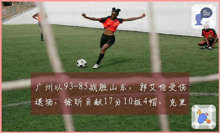 广州以93-85战胜山东，郭艾伦受伤退场，徐昕贡献17分10板4帽，克里斯则有22分16板表现。