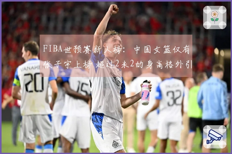 FIBA世预赛新人榜：中国女篮仅有张子宇上榜 超过2米2的身高格外引人注目
