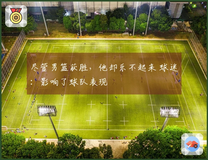 尽管男篮获胜，他却乐不起来 球迷：影响了球队表现