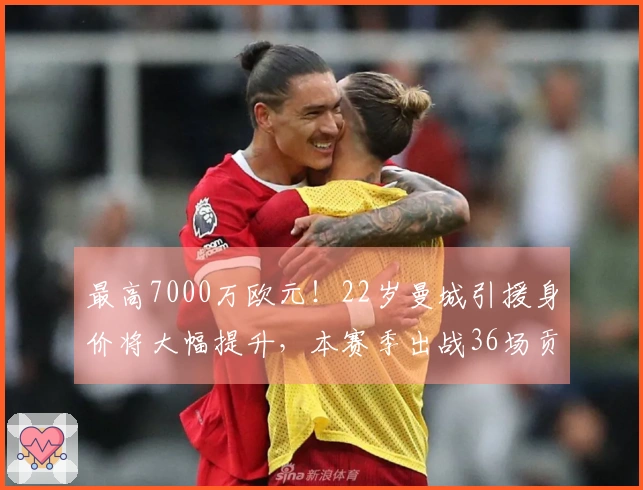 最高7000万欧元！22岁曼城引援身价将大幅提升，本赛季出战36场贡献9球10助