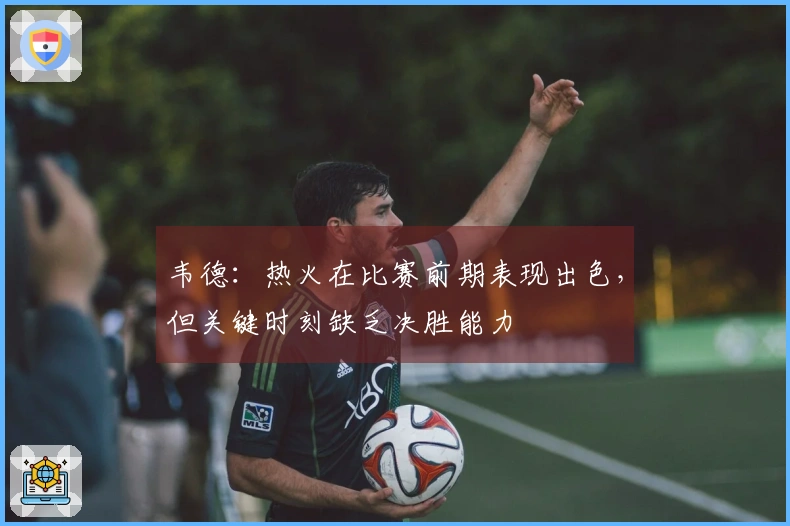 韦德：热火在比赛前期表现出色，但关键时刻缺乏决胜能力