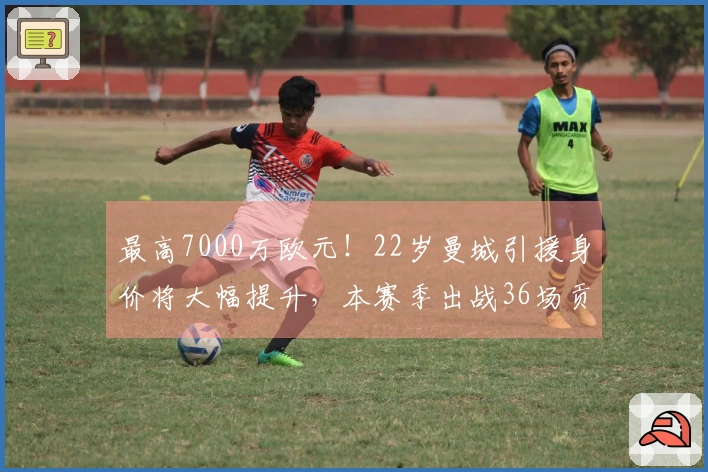 最高7000万欧元！22岁曼城引援身价将大幅提升，本赛季出战36场贡献9球10助