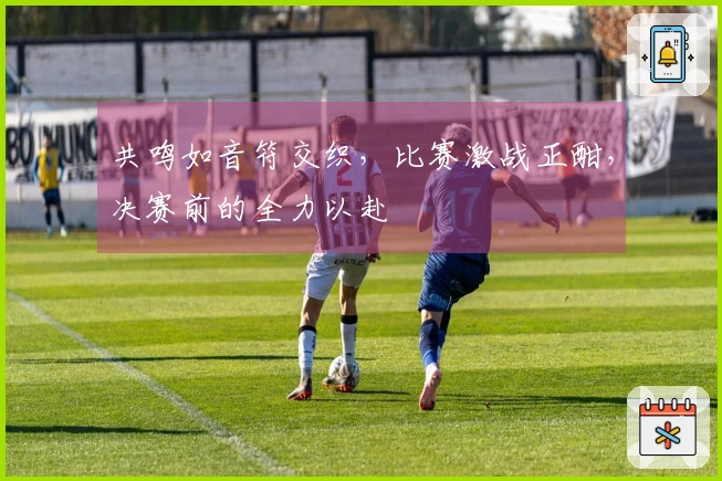 共鸣如音符交织，比赛激战正酣，决赛前的全力以赴