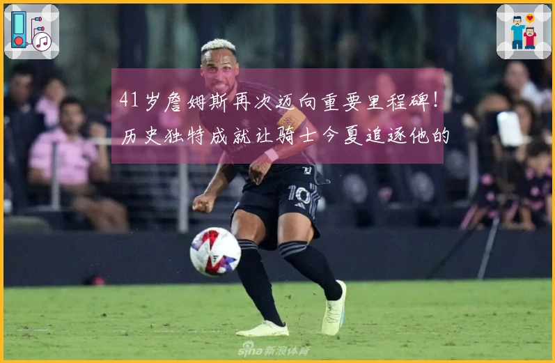 41岁詹姆斯再次迈向重要里程碑！历史独特成就让骑士今夏追逐他的可能性加大