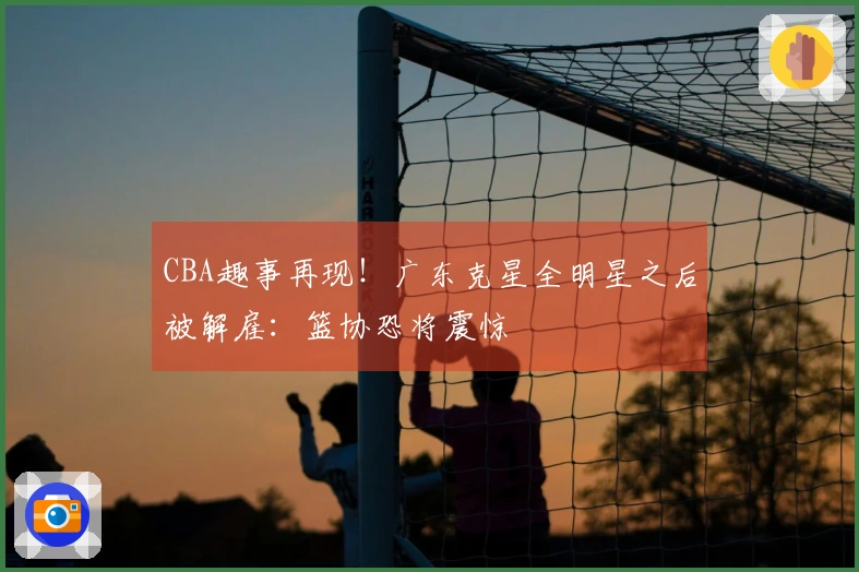CBA趣事再现！广东克星全明星之后被解雇：篮协恐将震惊