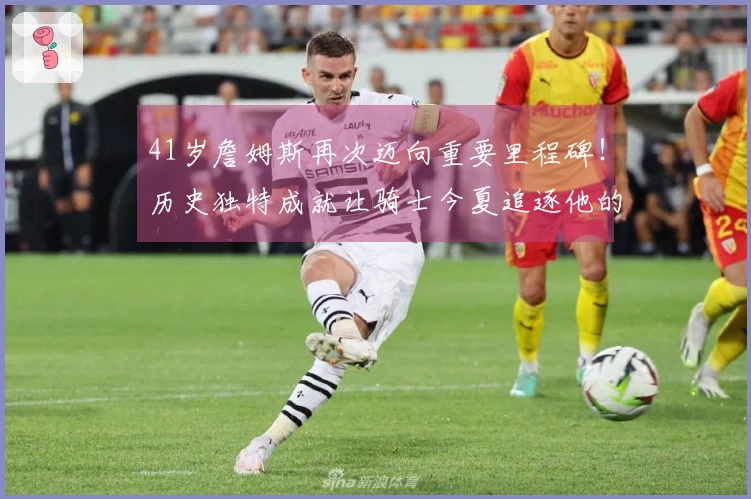 41岁詹姆斯再次迈向重要里程碑！历史独特成就让骑士今夏追逐他的可能性加大