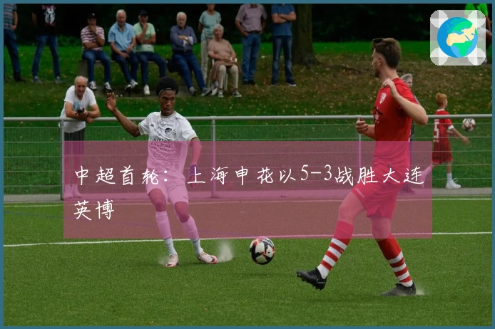 中超首轮：上海申花以5-3战胜大连英博