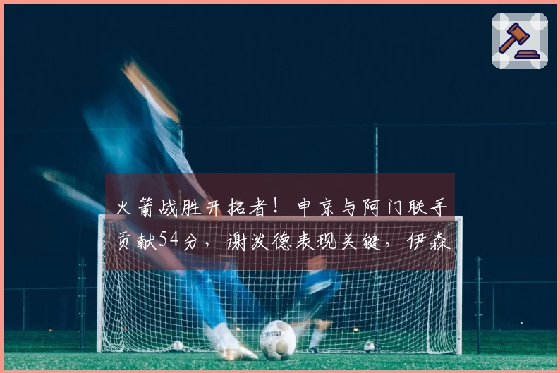 火箭战胜开拓者！申京与阿门联手贡献54分，谢泼德表现关键，伊森再度失利！