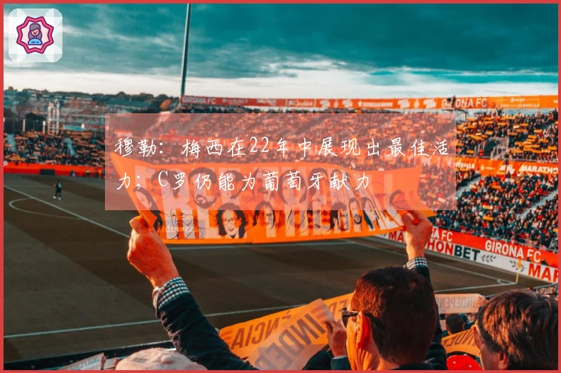 穆勒：梅西在22年中展现出最佳活力；C罗仍能为葡萄牙献力