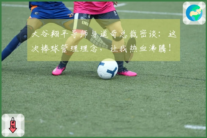 大谷翔平导师与道奇总裁密谈：这次棒球管理理念，让我热血沸腾！