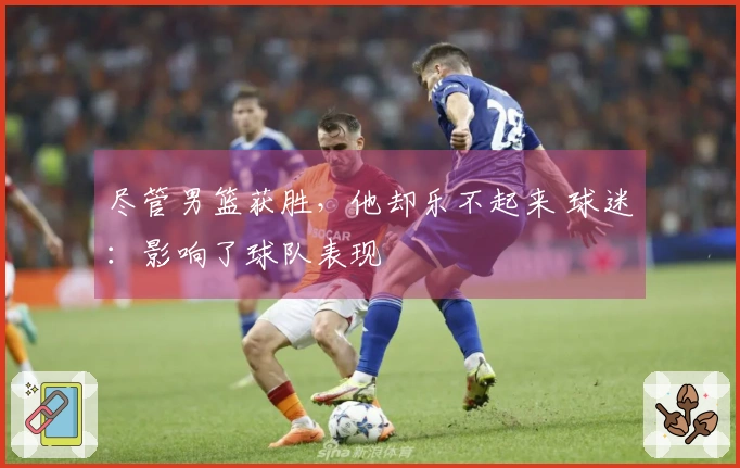 尽管男篮获胜，他却乐不起来 球迷：影响了球队表现