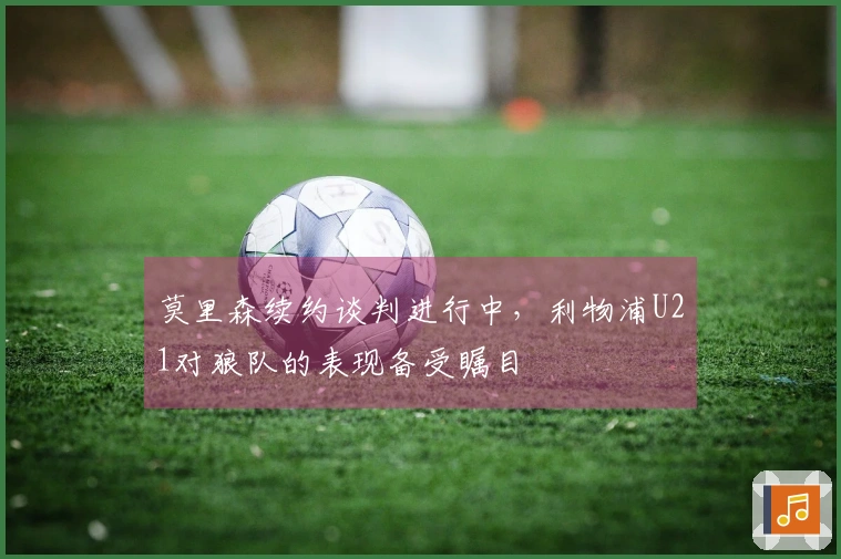 莫里森续约谈判进行中，利物浦U21对狼队的表现备受瞩目