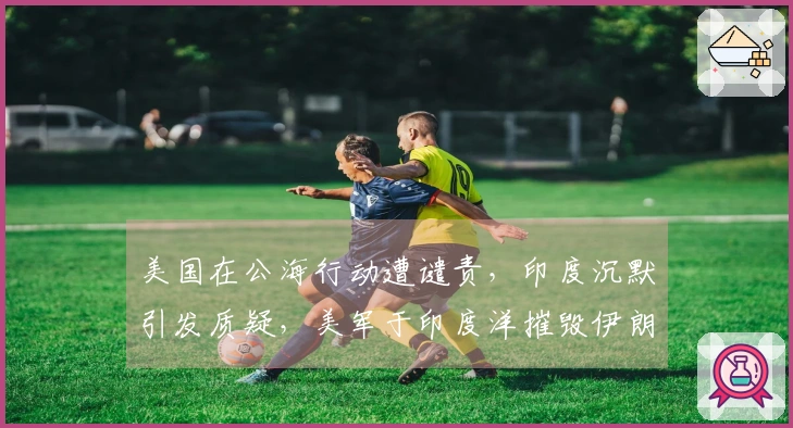 美国在公海行动遭谴责，印度沉默引发质疑，美军于印度洋摧毁伊朗舰艇