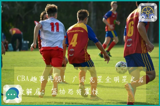 CBA趣事再现！广东克星全明星之后被解雇：篮协恐将震惊