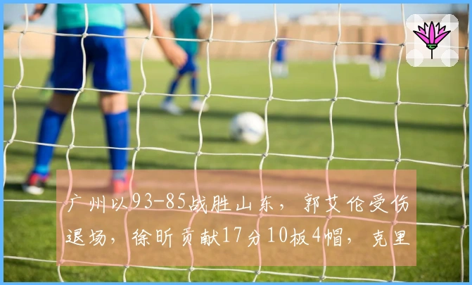 广州以93-85战胜山东，郭艾伦受伤退场，徐昕贡献17分10板4帽，克里斯则有22分16板表现。